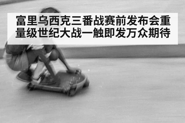 富里乌西克三番战赛前发布会重量级世纪大战一触即发万众期待